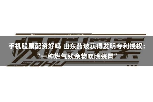 手机股票配资好吗 山东药玻获得发明专利授权：“一种燃气残余物吹除装置”