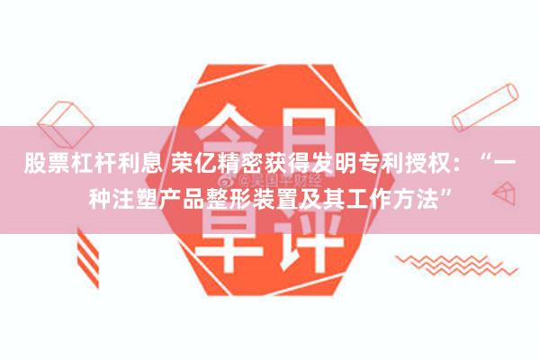 股票杠杆利息 荣亿精密获得发明专利授权：“一种注塑产品整形装置及其工作方法”
