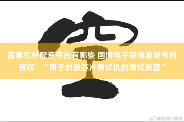 股票杠杆配资平台有哪些 国博电子获得发明专利授权：“用于封装芯片测试机的测试装置”