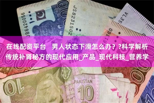 在线配资平台   男人状态下滑怎么办？?科学解析传统补肾秘方的现代应用_产品_现代科技_营养学